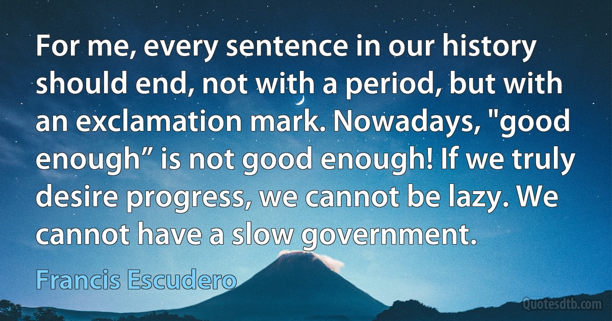 For me, every sentence in our history should end, not with a period, but with an exclamation mark. Nowadays, "good enough” is not good enough! If we truly desire progress, we cannot be lazy. We cannot have a slow government. (Francis Escudero)