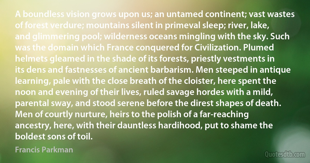 A boundless vision grows upon us; an untamed continent; vast wastes of forest verdure; mountains silent in primeval sleep; river, lake, and glimmering pool; wilderness oceans mingling with the sky. Such was the domain which France conquered for Civilization. Plumed helmets gleamed in the shade of its forests, priestly vestments in its dens and fastnesses of ancient barbarism. Men steeped in antique learning, pale with the close breath of the cloister, here spent the noon and evening of their lives, ruled savage hordes with a mild, parental sway, and stood serene before the direst shapes of death. Men of courtly nurture, heirs to the polish of a far-reaching ancestry, here, with their dauntless hardihood, put to shame the boldest sons of toil. (Francis Parkman)