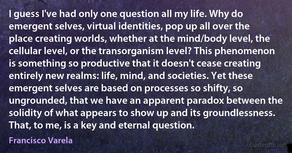 I guess I've had only one question all my life. Why do emergent selves, virtual identities, pop up all over the place creating worlds, whether at the mind/body level, the cellular level, or the transorganism level? This phenomenon is something so productive that it doesn't cease creating entirely new realms: life, mind, and societies. Yet these emergent selves are based on processes so shifty, so ungrounded, that we have an apparent paradox between the solidity of what appears to show up and its groundlessness. That, to me, is a key and eternal question. (Francisco Varela)