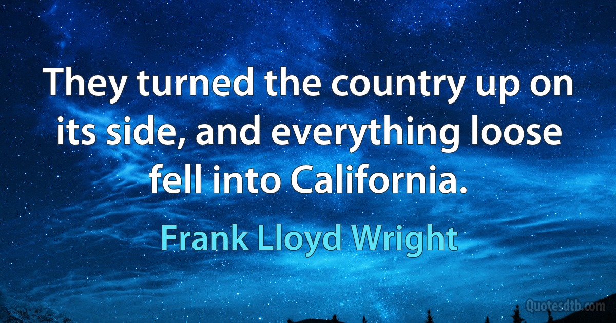 They turned the country up on its side, and everything loose fell into California. (Frank Lloyd Wright)