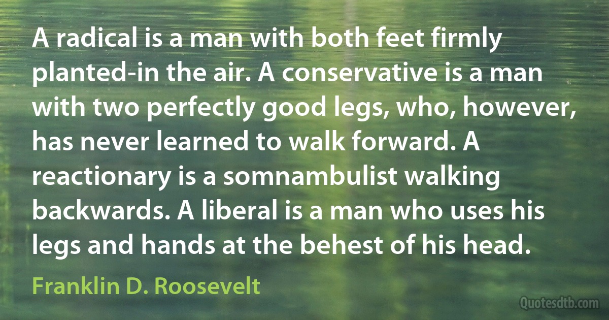 A radical is a man with both feet firmly planted-in the air. A conservative is a man with two perfectly good legs, who, however, has never learned to walk forward. A reactionary is a somnambulist walking backwards. A liberal is a man who uses his legs and hands at the behest of his head. (Franklin D. Roosevelt)