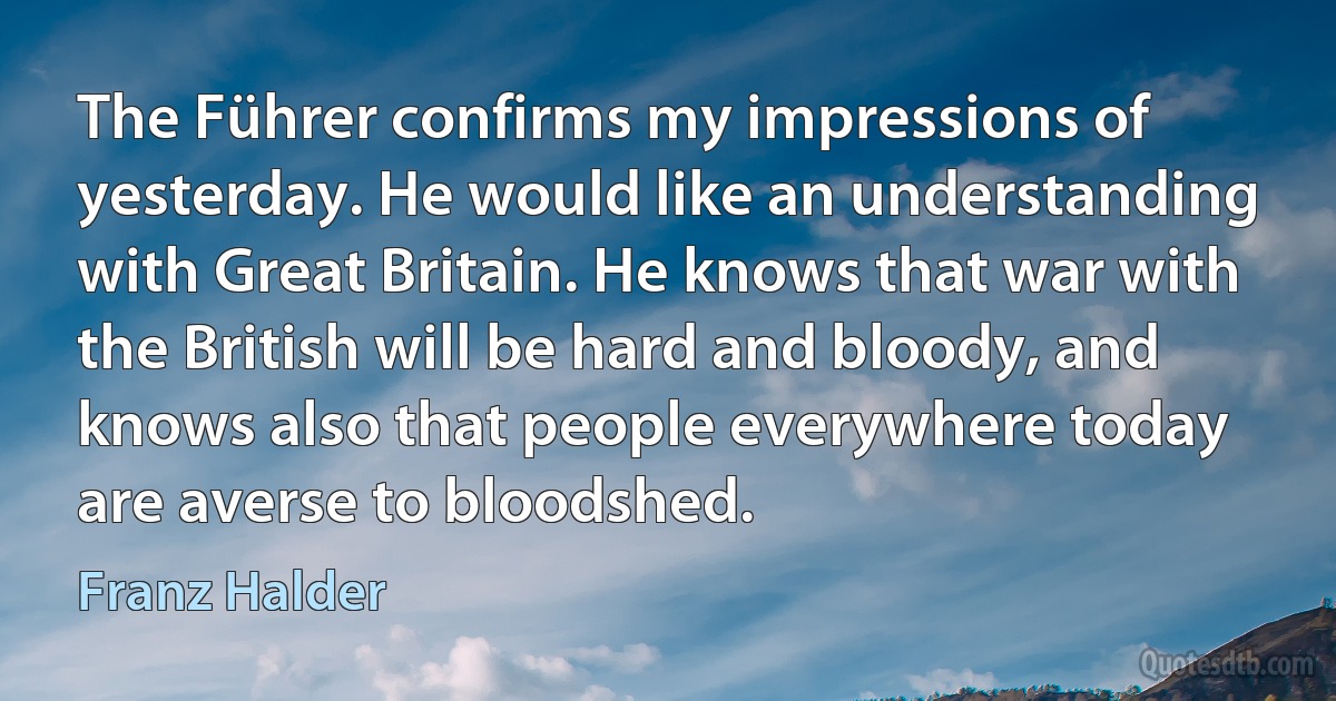 The Führer confirms my impressions of yesterday. He would like an understanding with Great Britain. He knows that war with the British will be hard and bloody, and knows also that people everywhere today are averse to bloodshed. (Franz Halder)