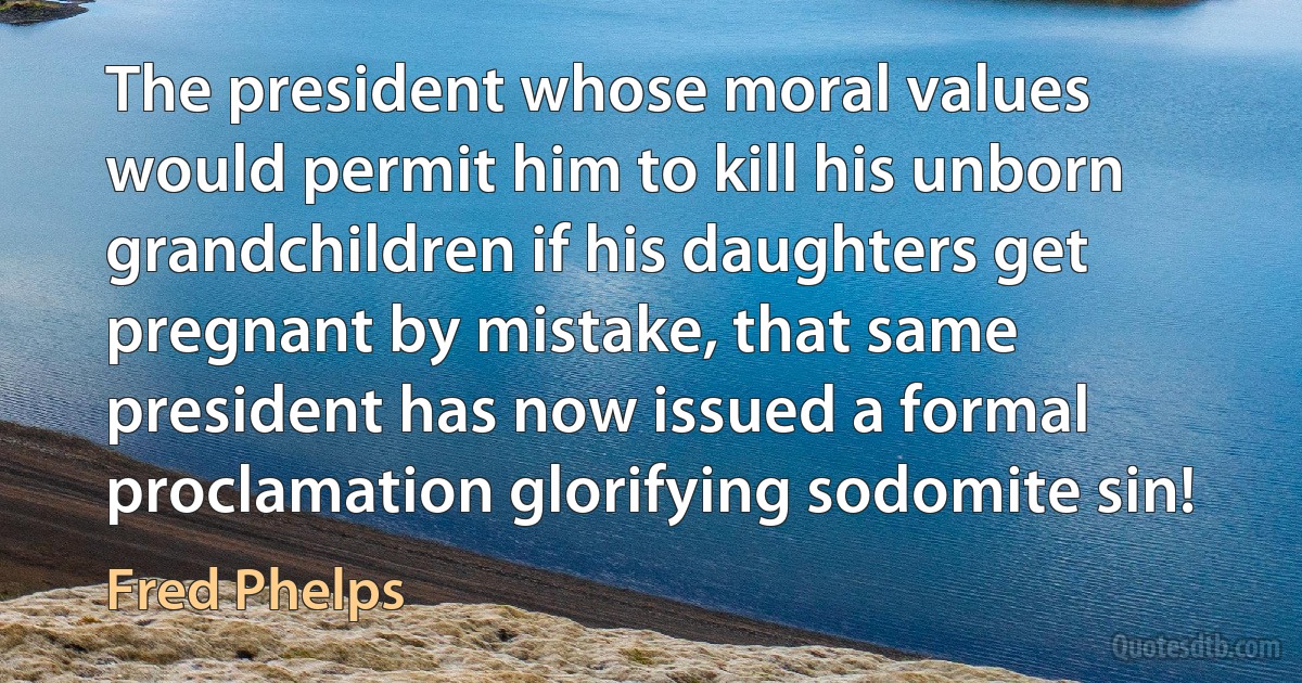 The president whose moral values would permit him to kill his unborn grandchildren if his daughters get pregnant by mistake, that same president has now issued a formal proclamation glorifying sodomite sin! (Fred Phelps)