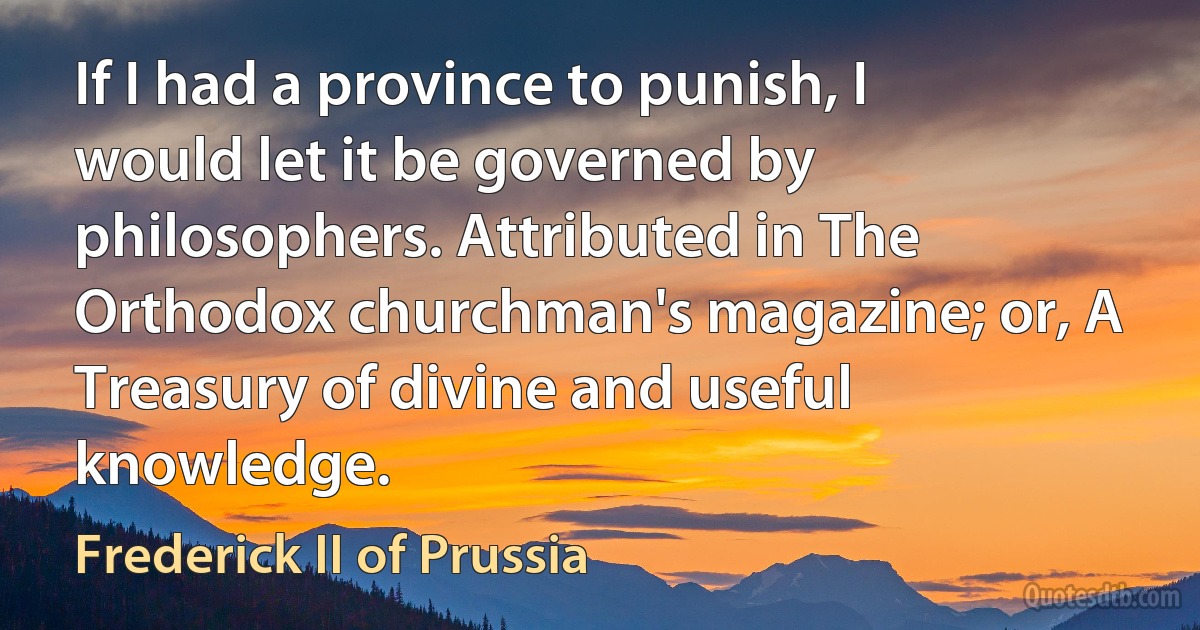 If I had a province to punish, I would let it be governed by philosophers. Attributed in The Orthodox churchman's magazine; or, A Treasury of divine and useful knowledge. (Frederick II of Prussia)