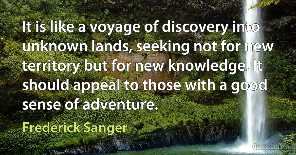 It is like a voyage of discovery into unknown lands, seeking not for new territory but for new knowledge. It should appeal to those with a good sense of adventure. (Frederick Sanger)