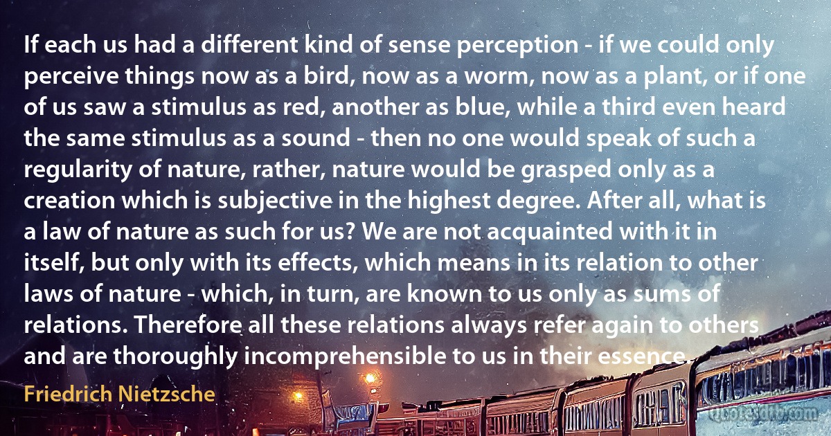 If each us had a different kind of sense perception - if we could only perceive things now as a bird, now as a worm, now as a plant, or if one of us saw a stimulus as red, another as blue, while a third even heard the same stimulus as a sound - then no one would speak of such a regularity of nature, rather, nature would be grasped only as a creation which is subjective in the highest degree. After all, what is a law of nature as such for us? We are not acquainted with it in itself, but only with its effects, which means in its relation to other laws of nature - which, in turn, are known to us only as sums of relations. Therefore all these relations always refer again to others and are thoroughly incomprehensible to us in their essence. (Friedrich Nietzsche)