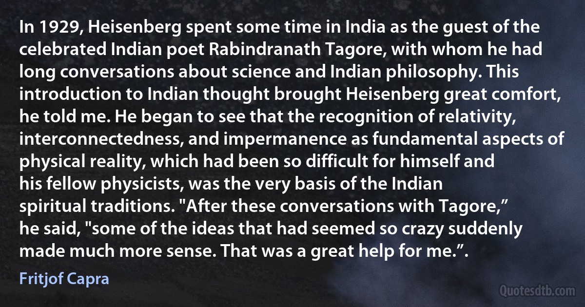 In 1929, Heisenberg spent some time in India as the guest of the celebrated Indian poet Rabindranath Tagore, with whom he had long conversations about science and Indian philosophy. This introduction to Indian thought brought Heisenberg great comfort, he told me. He began to see that the recognition of relativity, interconnectedness, and impermanence as fundamental aspects of physical reality, which had been so difficult for himself and his fellow physicists, was the very basis of the Indian spiritual traditions. "After these conversations with Tagore,” he said, "some of the ideas that had seemed so crazy suddenly made much more sense. That was a great help for me.”. (Fritjof Capra)