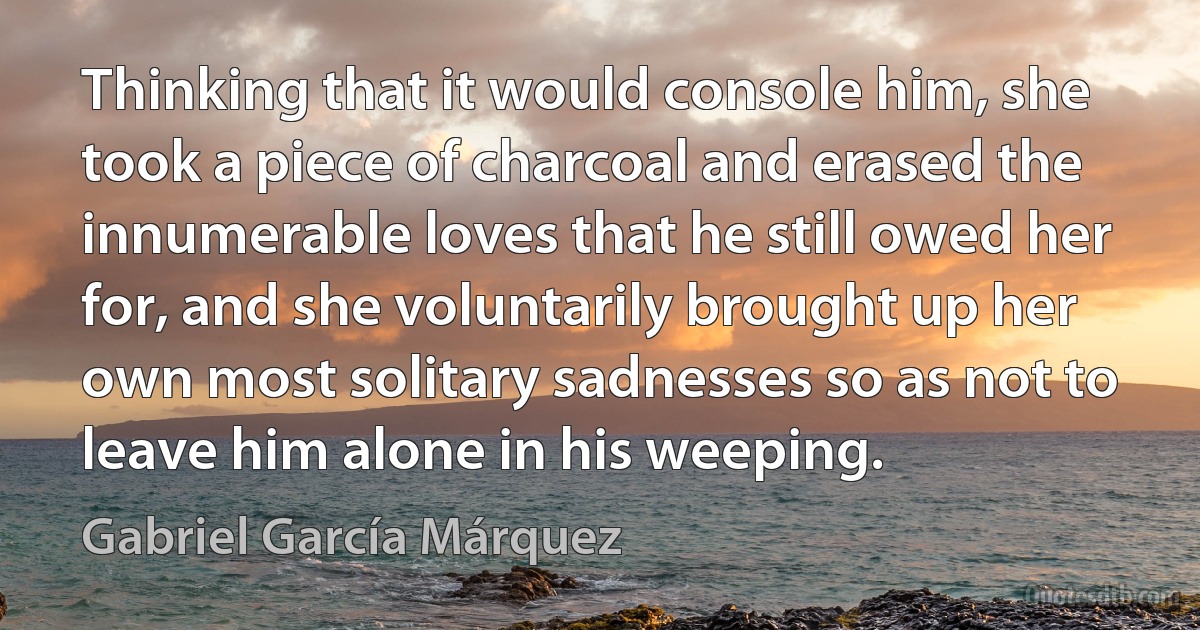 Thinking that it would console him, she took a piece of charcoal and erased the innumerable loves that he still owed her for, and she voluntarily brought up her own most solitary sadnesses so as not to leave him alone in his weeping. (Gabriel García Márquez)