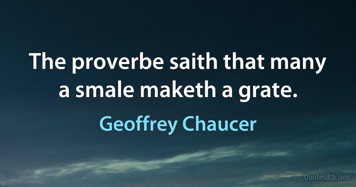 The proverbe saith that many a smale maketh a grate. (Geoffrey Chaucer)