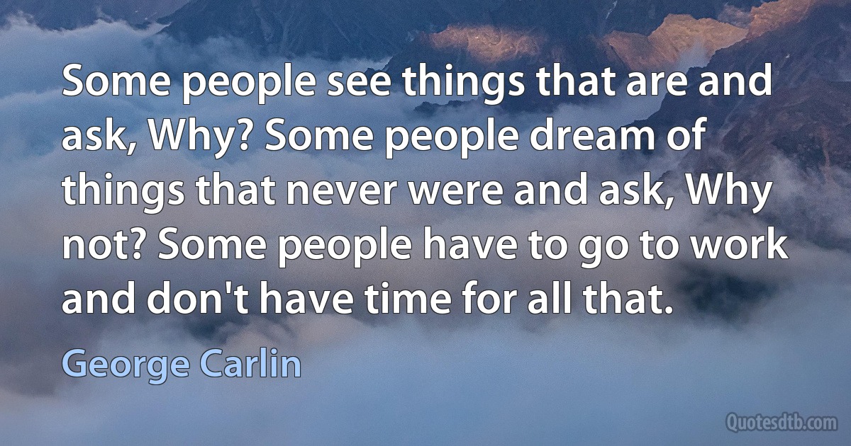 Some people see things that are and ask, Why? Some people dream of things that never were and ask, Why not? Some people have to go to work and don't have time for all that. (George Carlin)