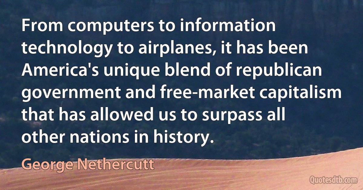 From computers to information technology to airplanes, it has been America's unique blend of republican government and free-market capitalism that has allowed us to surpass all other nations in history. (George Nethercutt)