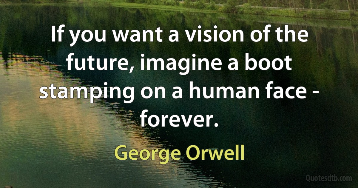 If you want a vision of the future, imagine a boot stamping on a human face - forever. (George Orwell)