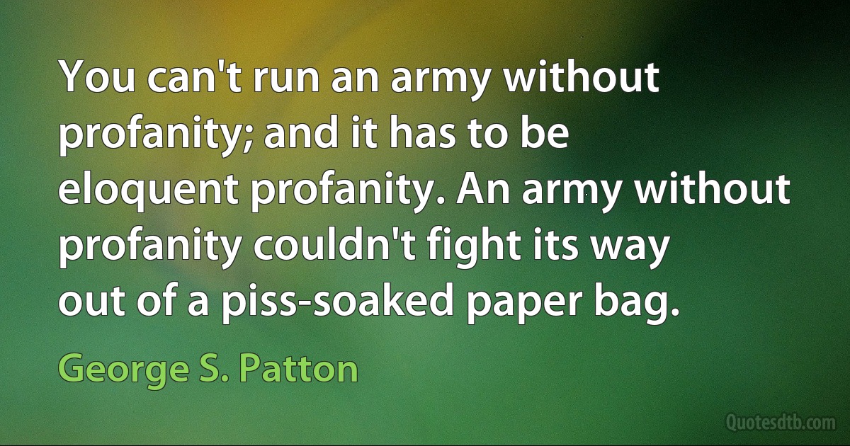 You can't run an army without profanity; and it has to be eloquent profanity. An army without profanity couldn't fight its way out of a piss-soaked paper bag. (George S. Patton)