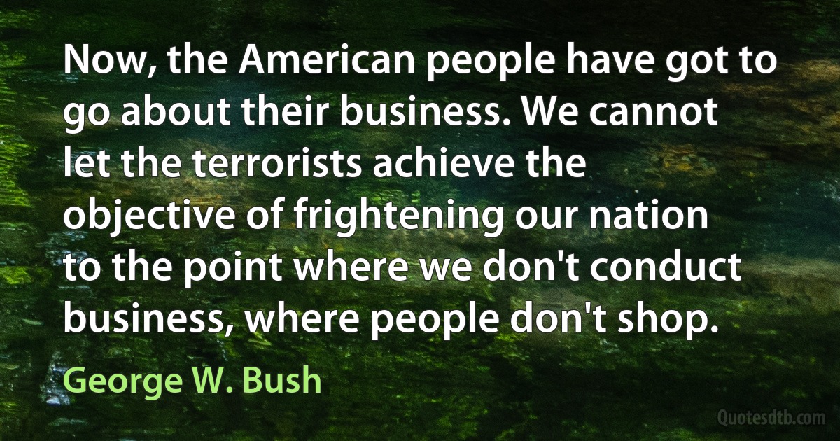 Now, the American people have got to go about their business. We cannot let the terrorists achieve the objective of frightening our nation to the point where we don't conduct business, where people don't shop. (George W. Bush)