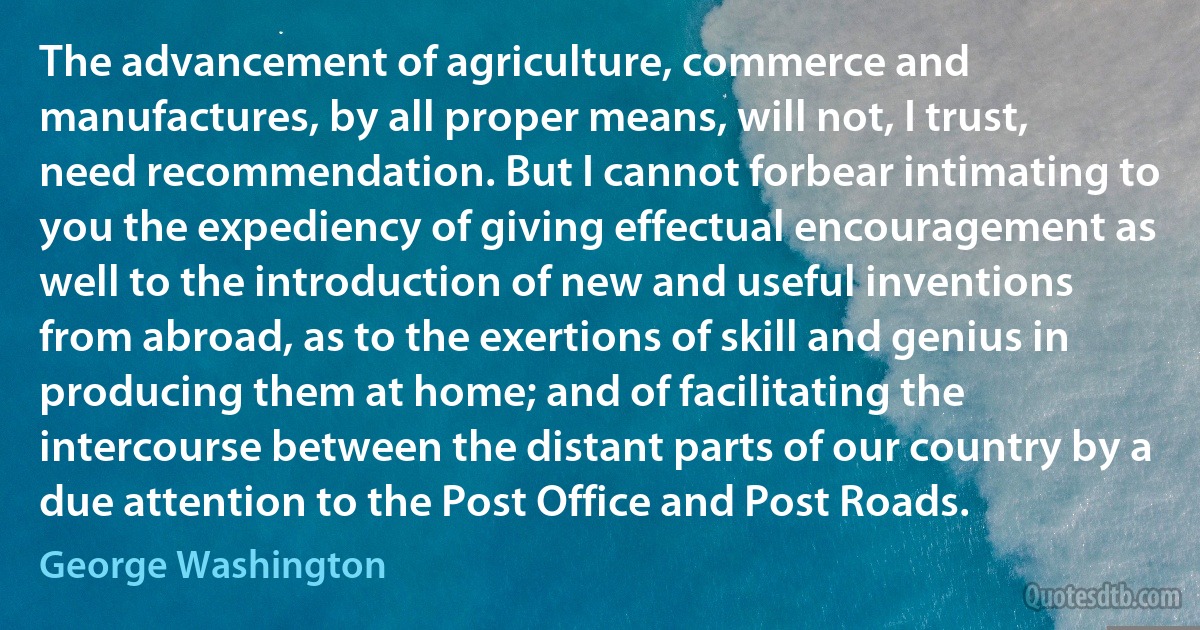 The advancement of agriculture, commerce and manufactures, by all proper means, will not, I trust, need recommendation. But I cannot forbear intimating to you the expediency of giving effectual encouragement as well to the introduction of new and useful inventions from abroad, as to the exertions of skill and genius in producing them at home; and of facilitating the intercourse between the distant parts of our country by a due attention to the Post Office and Post Roads. (George Washington)