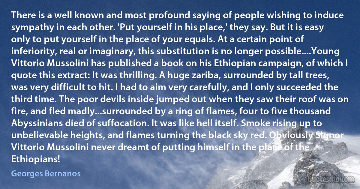 There is a well known and most profound saying of people wishing to induce sympathy in each other. 'Put yourself in his place,' they say. But it is easy only to put yourself in the place of your equals. At a certain point of inferiority, real or imaginary, this substitution is no longer possible....Young Vittorio Mussolini has published a book on his Ethiopian campaign, of which I quote this extract: It was thrilling. A huge zariba, surrounded by tall trees, was very difficult to hit. I had to aim very carefully, and I only succeeded the third time. The poor devils inside jumped out when they saw their roof was on fire, and fled madly...surrounded by a ring of flames, four to five thousand Abyssinians died of suffocation. It was like hell itself. Smoke rising up to unbelievable heights, and flames turning the black sky red. Obviously Signor Vittorio Mussolini never dreamt of putting himself in the place of the Ethiopians! (Georges Bernanos)