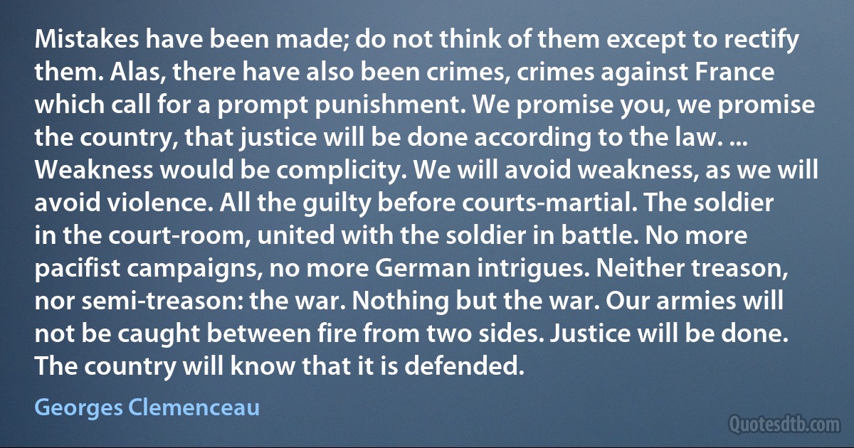 Mistakes have been made; do not think of them except to rectify them. Alas, there have also been crimes, crimes against France which call for a prompt punishment. We promise you, we promise the country, that justice will be done according to the law. ... Weakness would be complicity. We will avoid weakness, as we will avoid violence. All the guilty before courts-martial. The soldier in the court-room, united with the soldier in battle. No more pacifist campaigns, no more German intrigues. Neither treason, nor semi-treason: the war. Nothing but the war. Our armies will not be caught between fire from two sides. Justice will be done. The country will know that it is defended. (Georges Clemenceau)