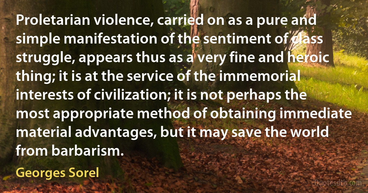 Proletarian violence, carried on as a pure and simple manifestation of the sentiment of class struggle, appears thus as a very fine and heroic thing; it is at the service of the immemorial interests of civilization; it is not perhaps the most appropriate method of obtaining immediate material advantages, but it may save the world from barbarism. (Georges Sorel)