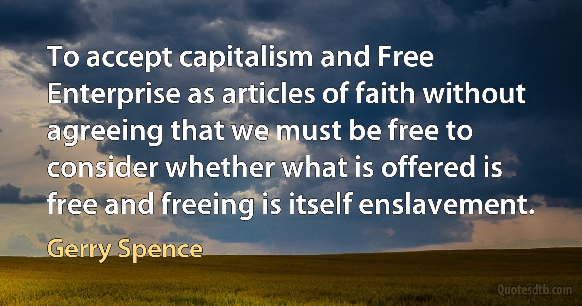 To accept capitalism and Free Enterprise as articles of faith without agreeing that we must be free to consider whether what is offered is free and freeing is itself enslavement. (Gerry Spence)