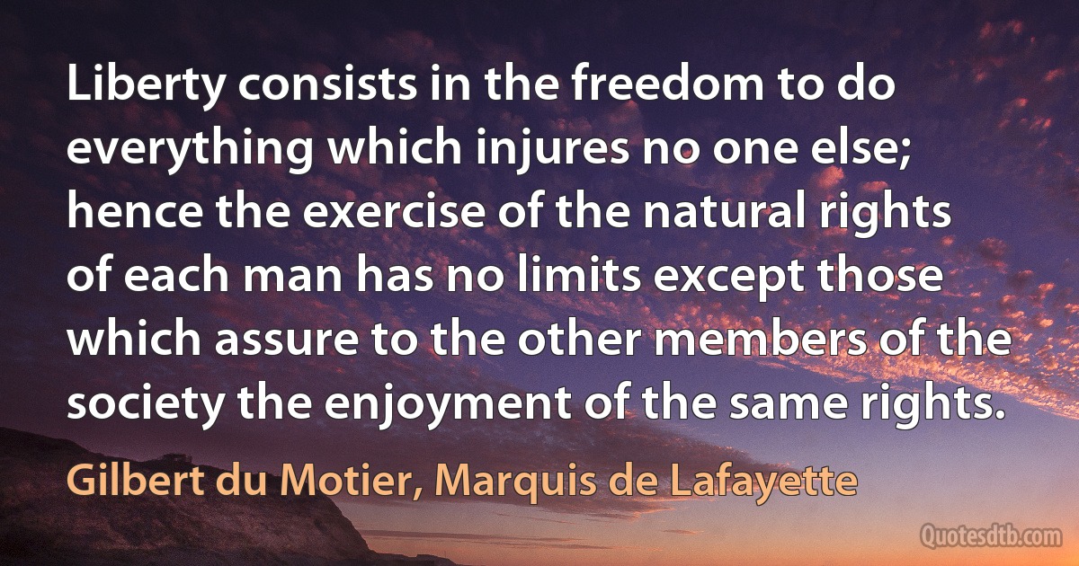 Liberty consists in the freedom to do everything which injures no one else; hence the exercise of the natural rights of each man has no limits except those which assure to the other members of the society the enjoyment of the same rights. (Gilbert du Motier, Marquis de Lafayette)