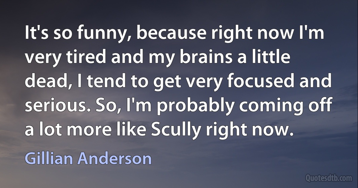 It's so funny, because right now I'm very tired and my brains a little dead, I tend to get very focused and serious. So, I'm probably coming off a lot more like Scully right now. (Gillian Anderson)