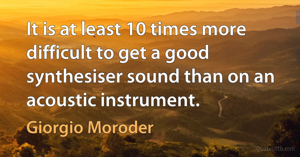 It is at least 10 times more difficult to get a good synthesiser sound than on an acoustic instrument. (Giorgio Moroder)