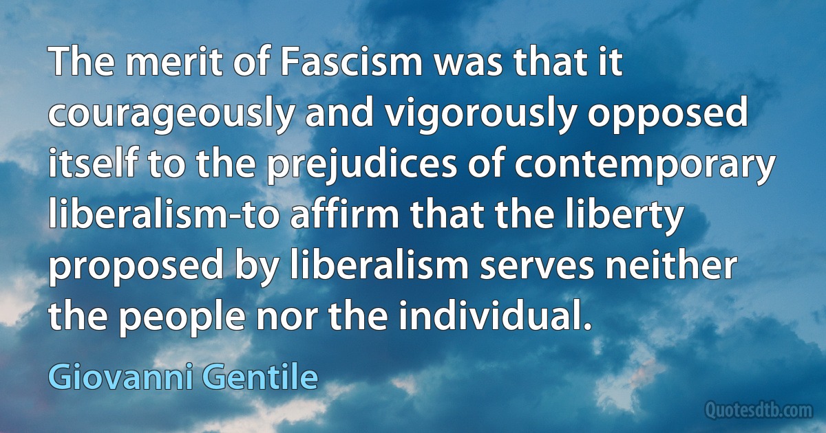 The merit of Fascism was that it courageously and vigorously opposed itself to the prejudices of contemporary liberalism-to affirm that the liberty proposed by liberalism serves neither the people nor the individual. (Giovanni Gentile)