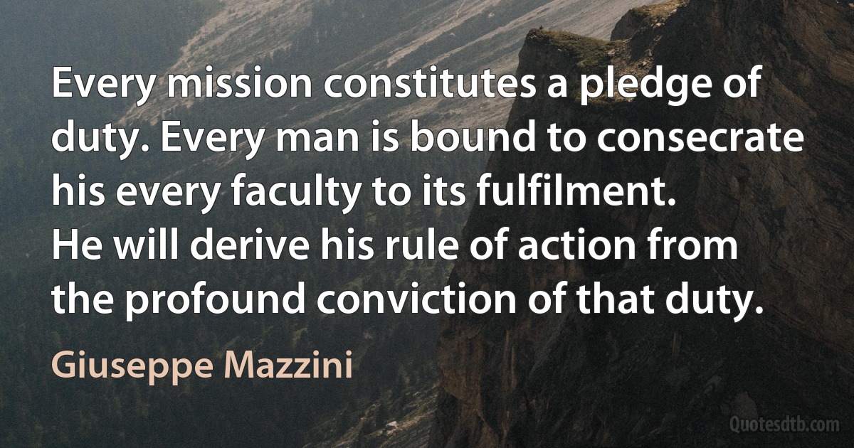 Every mission constitutes a pledge of duty. Every man is bound to consecrate his every faculty to its fulfilment. He will derive his rule of action from the profound conviction of that duty. (Giuseppe Mazzini)