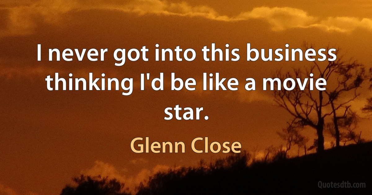 I never got into this business thinking I'd be like a movie star. (Glenn Close)