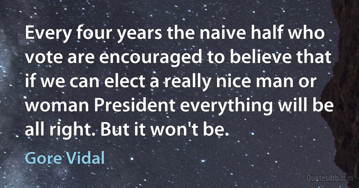 Every four years the naive half who vote are encouraged to believe that if we can elect a really nice man or woman President everything will be all right. But it won't be. (Gore Vidal)