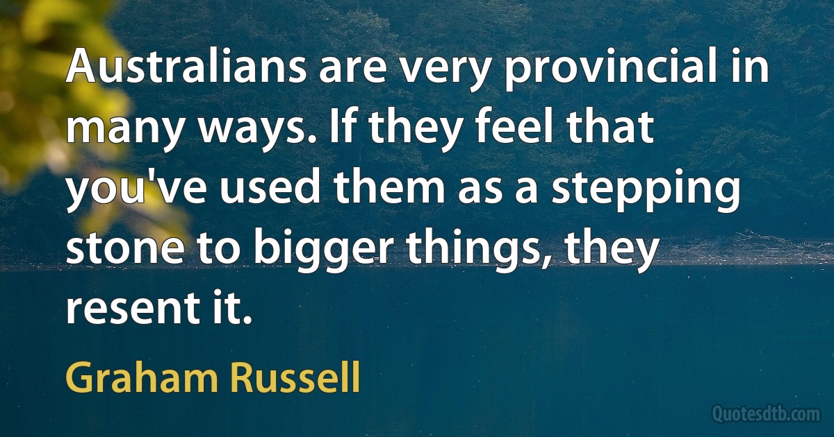 Australians are very provincial in many ways. If they feel that you've used them as a stepping stone to bigger things, they resent it. (Graham Russell)