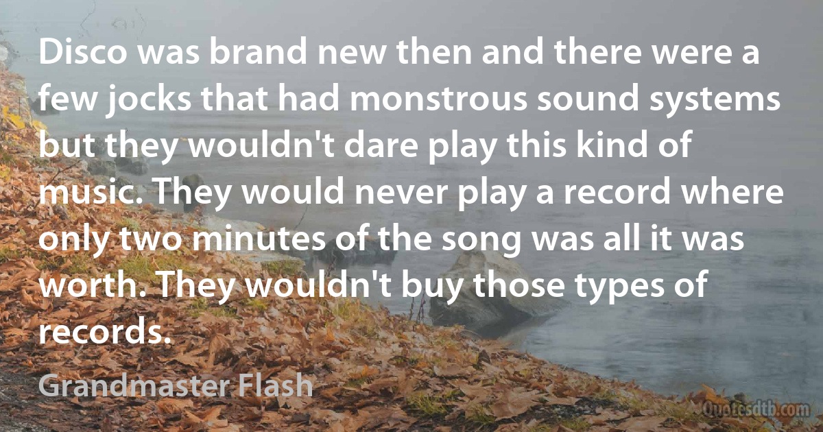 Disco was brand new then and there were a few jocks that had monstrous sound systems but they wouldn't dare play this kind of music. They would never play a record where only two minutes of the song was all it was worth. They wouldn't buy those types of records. (Grandmaster Flash)