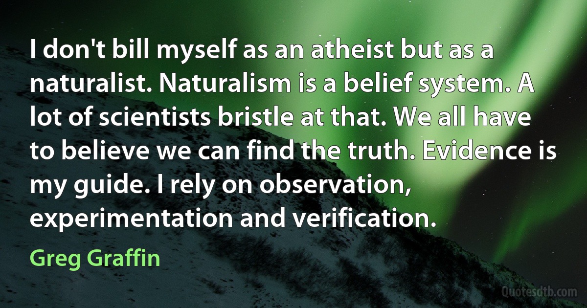 I don't bill myself as an atheist but as a naturalist. Naturalism is a belief system. A lot of scientists bristle at that. We all have to believe we can find the truth. Evidence is my guide. I rely on observation, experimentation and verification. (Greg Graffin)