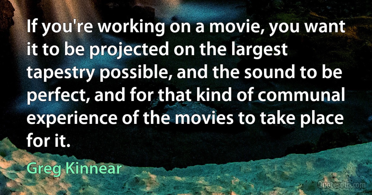 If you're working on a movie, you want it to be projected on the largest tapestry possible, and the sound to be perfect, and for that kind of communal experience of the movies to take place for it. (Greg Kinnear)