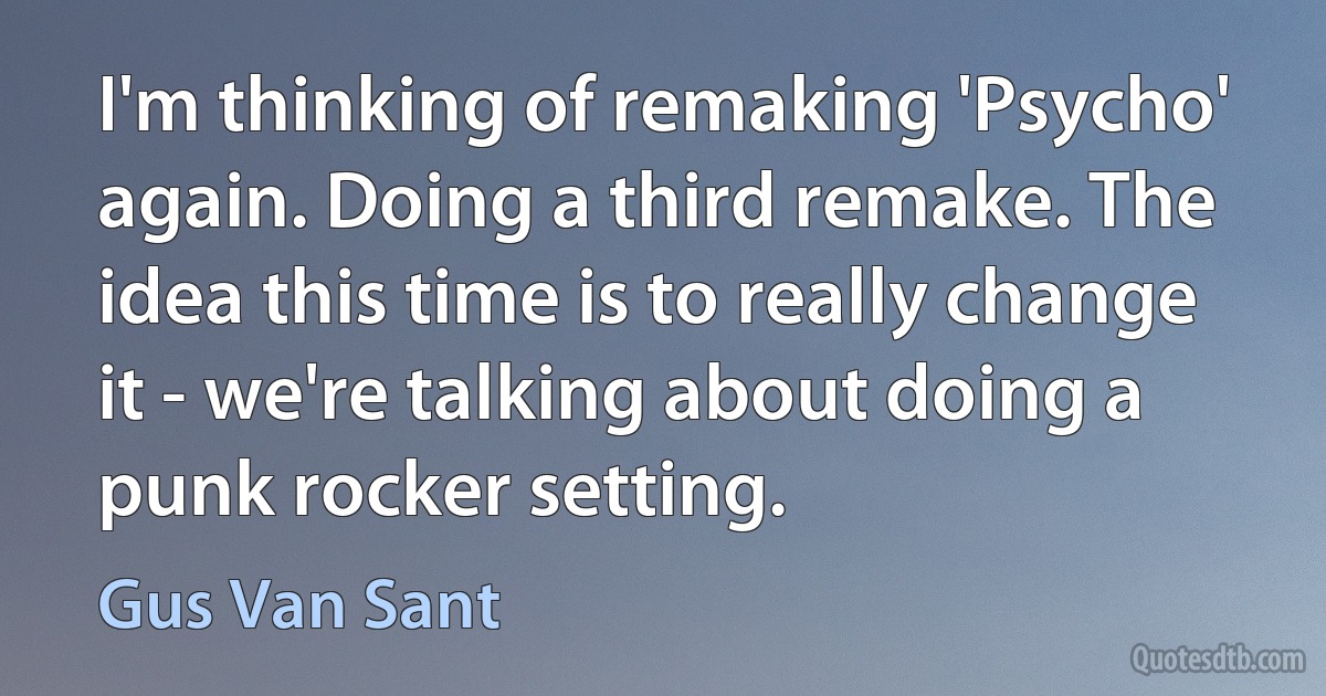 I'm thinking of remaking 'Psycho' again. Doing a third remake. The idea this time is to really change it - we're talking about doing a punk rocker setting. (Gus Van Sant)
