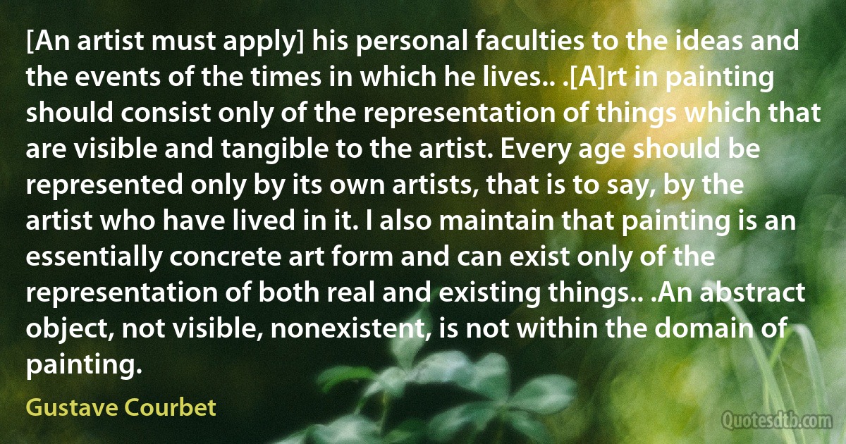 [An artist must apply] his personal faculties to the ideas and the events of the times in which he lives.. .[A]rt in painting should consist only of the representation of things which that are visible and tangible to the artist. Every age should be represented only by its own artists, that is to say, by the artist who have lived in it. I also maintain that painting is an essentially concrete art form and can exist only of the representation of both real and existing things.. .An abstract object, not visible, nonexistent, is not within the domain of painting. (Gustave Courbet)