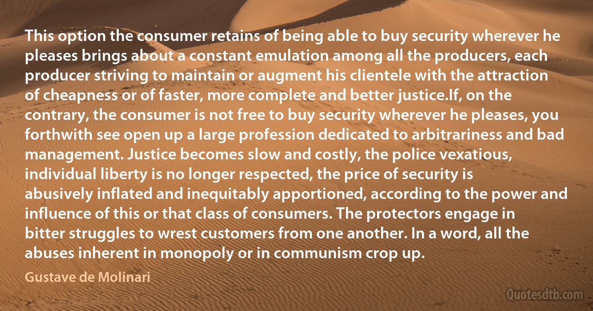 This option the consumer retains of being able to buy security wherever he pleases brings about a constant emulation among all the producers, each producer striving to maintain or augment his clientele with the attraction of cheapness or of faster, more complete and better justice.If, on the contrary, the consumer is not free to buy security wherever he pleases, you forthwith see open up a large profession dedicated to arbitrariness and bad management. Justice becomes slow and costly, the police vexatious, individual liberty is no longer respected, the price of security is abusively inflated and inequitably apportioned, according to the power and influence of this or that class of consumers. The protectors engage in bitter struggles to wrest customers from one another. In a word, all the abuses inherent in monopoly or in communism crop up. (Gustave de Molinari)