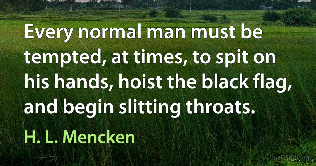 Every normal man must be tempted, at times, to spit on his hands, hoist the black flag, and begin slitting throats. (H. L. Mencken)