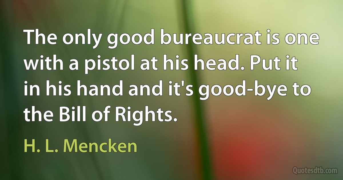 The only good bureaucrat is one with a pistol at his head. Put it in his hand and it's good-bye to the Bill of Rights. (H. L. Mencken)