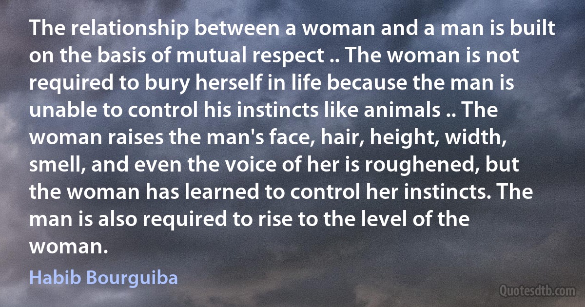 The relationship between a woman and a man is built on the basis of mutual respect .. The woman is not required to bury herself in life because the man is unable to control his instincts like animals .. The woman raises the man's face, hair, height, width, smell, and even the voice of her is roughened, but the woman has learned to control her instincts. The man is also required to rise to the level of the woman. (Habib Bourguiba)