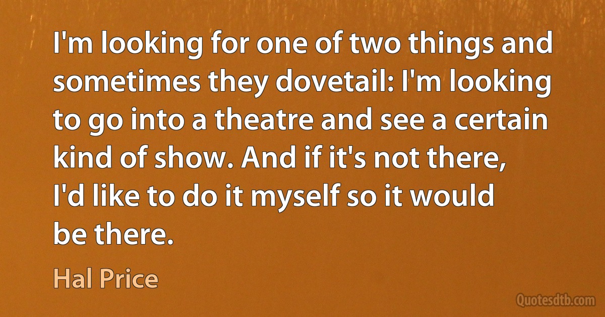 I'm looking for one of two things and sometimes they dovetail: I'm looking to go into a theatre and see a certain kind of show. And if it's not there, I'd like to do it myself so it would be there. (Hal Price)