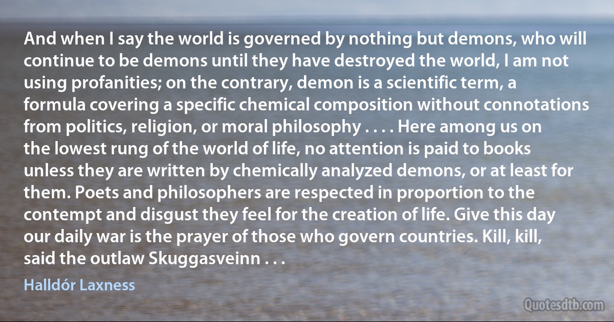 And when I say the world is governed by nothing but demons, who will continue to be demons until they have destroyed the world, I am not using profanities; on the contrary, demon is a scientific term, a formula covering a specific chemical composition without connotations from politics, religion, or moral philosophy . . . . Here among us on the lowest rung of the world of life, no attention is paid to books unless they are written by chemically analyzed demons, or at least for them. Poets and philosophers are respected in proportion to the contempt and disgust they feel for the creation of life. Give this day our daily war is the prayer of those who govern countries. Kill, kill, said the outlaw Skuggasveinn . . . (Halldór Laxness)