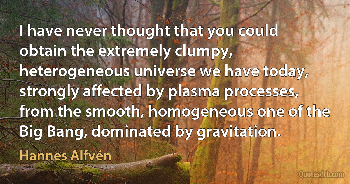 I have never thought that you could obtain the extremely clumpy, heterogeneous universe we have today, strongly affected by plasma processes, from the smooth, homogeneous one of the Big Bang, dominated by gravitation. (Hannes Alfvén)