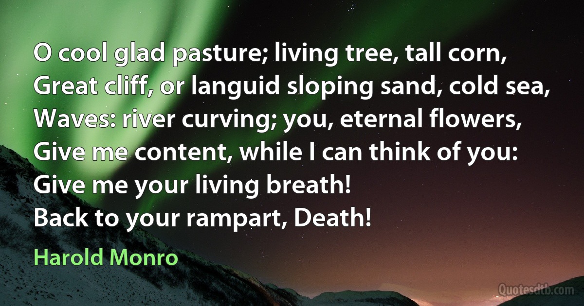 O cool glad pasture; living tree, tall corn,
Great cliff, or languid sloping sand, cold sea,
Waves: river curving; you, eternal flowers,
Give me content, while I can think of you:
Give me your living breath!
Back to your rampart, Death! (Harold Monro)