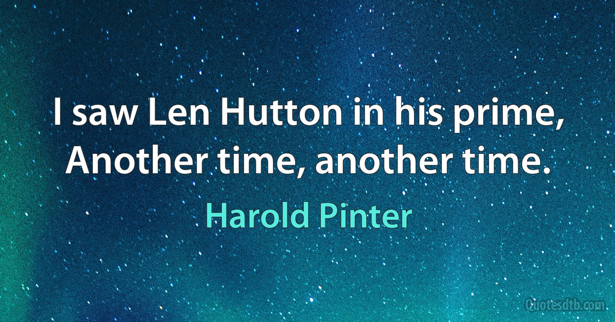 I saw Len Hutton in his prime, Another time, another time. (Harold Pinter)