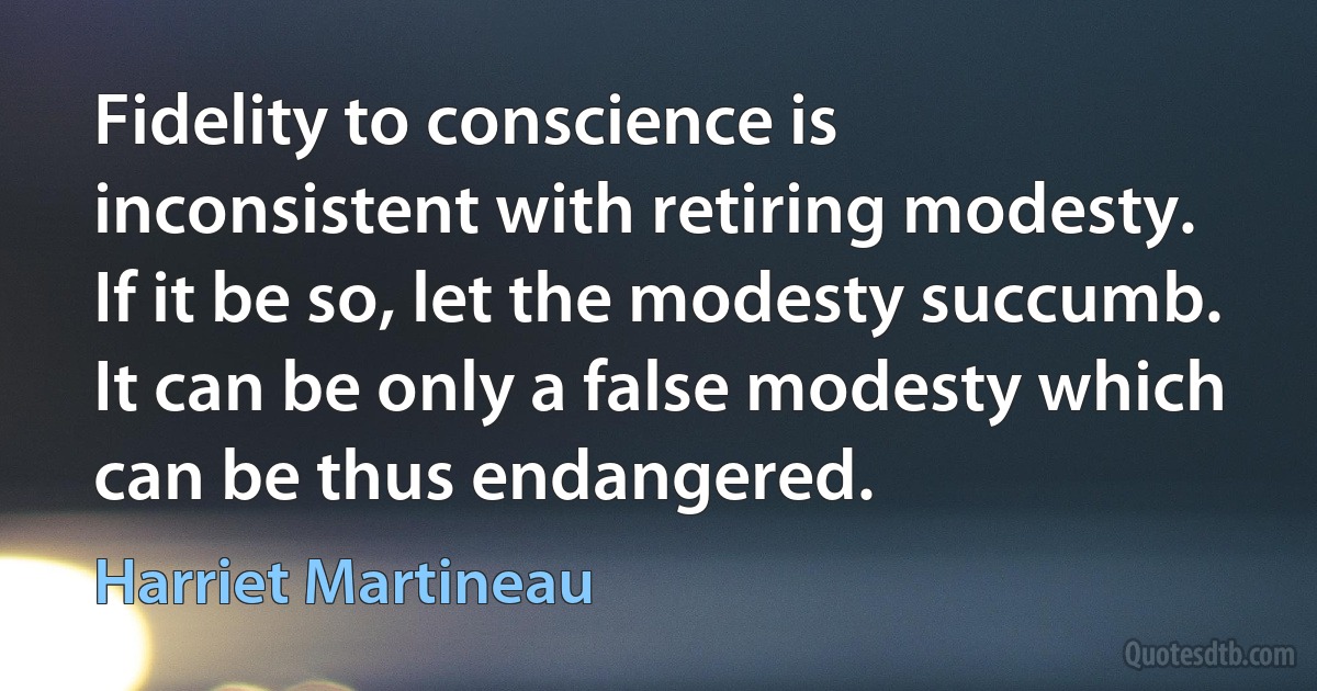 Fidelity to conscience is inconsistent with retiring modesty. If it be so, let the modesty succumb. It can be only a false modesty which can be thus endangered. (Harriet Martineau)