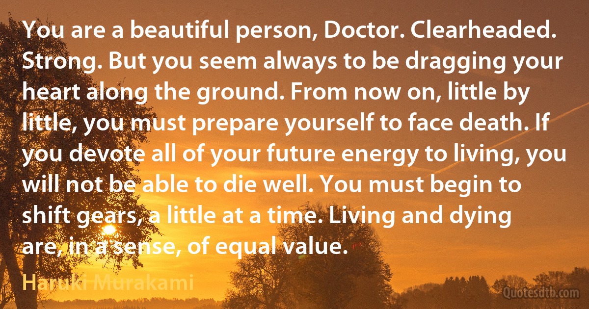 You are a beautiful person, Doctor. Clearheaded. Strong. But you seem always to be dragging your heart along the ground. From now on, little by little, you must prepare yourself to face death. If you devote all of your future energy to living, you will not be able to die well. You must begin to shift gears, a little at a time. Living and dying are, in a sense, of equal value. (Haruki Murakami)