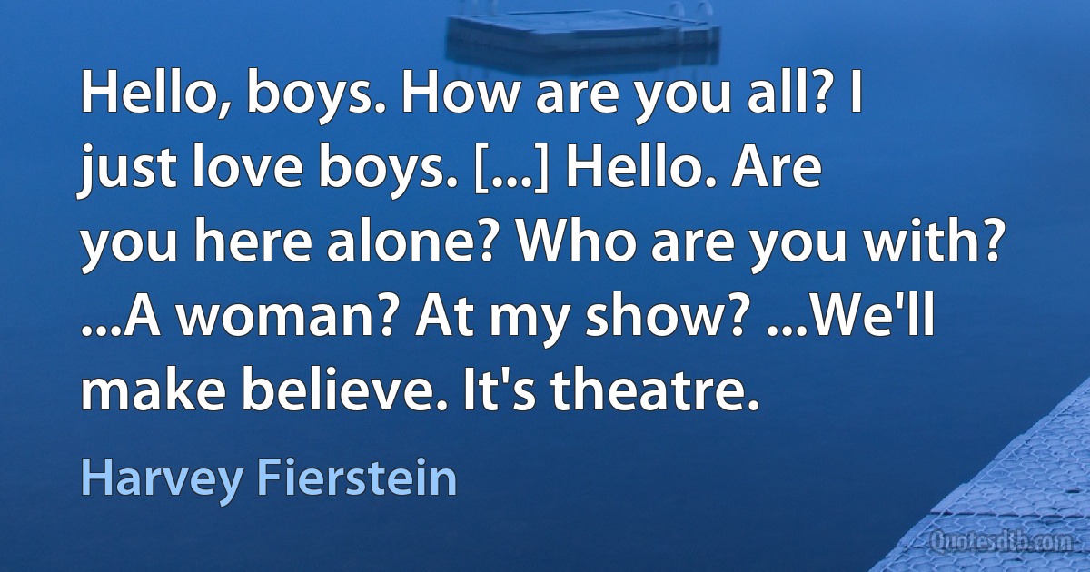 Hello, boys. How are you all? I just love boys. [...] Hello. Are you here alone? Who are you with? ...A woman? At my show? ...We'll make believe. It's theatre. (Harvey Fierstein)