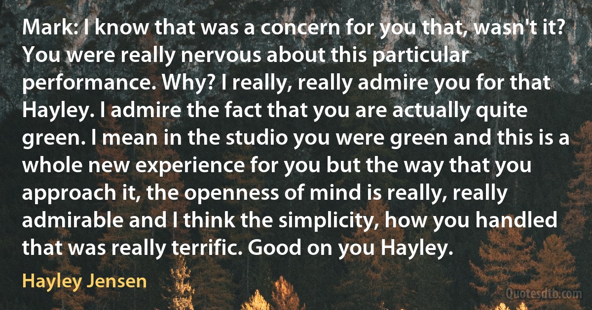 Mark: I know that was a concern for you that, wasn't it? You were really nervous about this particular performance. Why? I really, really admire you for that Hayley. I admire the fact that you are actually quite green. I mean in the studio you were green and this is a whole new experience for you but the way that you approach it, the openness of mind is really, really admirable and I think the simplicity, how you handled that was really terrific. Good on you Hayley. (Hayley Jensen)