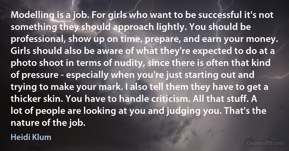 Modelling is a job. For girls who want to be successful it's not something they should approach lightly. You should be professional, show up on time, prepare, and earn your money. Girls should also be aware of what they're expected to do at a photo shoot in terms of nudity, since there is often that kind of pressure - especially when you're just starting out and trying to make your mark. I also tell them they have to get a thicker skin. You have to handle criticism. All that stuff. A lot of people are looking at you and judging you. That's the nature of the job. (Heidi Klum)